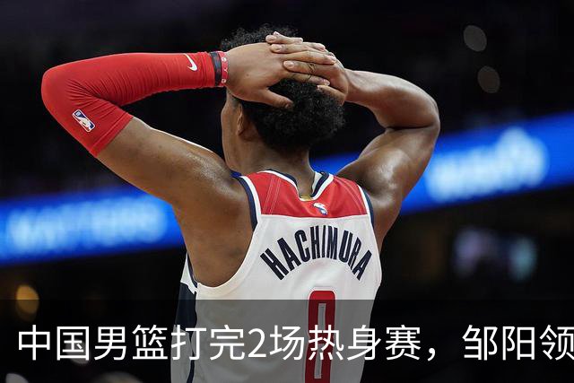 中国男篮打完2场热身赛，邹阳领衔4人可以拜拜了，郭士强快出手吧
