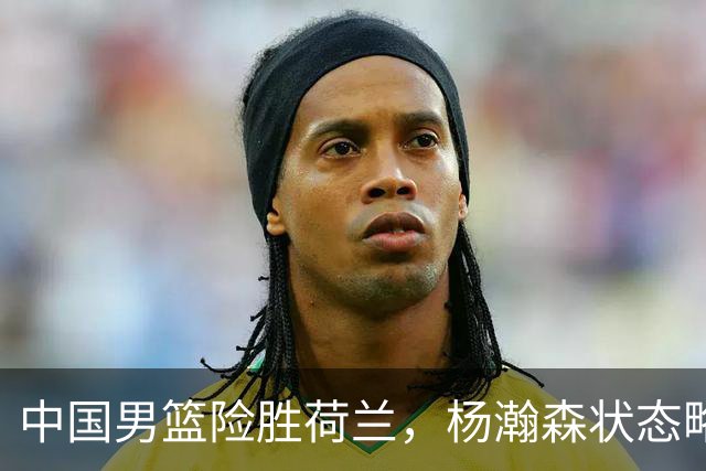 中国男篮险胜荷兰，杨瀚森状态略显低迷，高诗岩成为替补奇兵