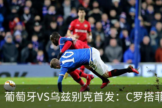 葡萄牙VS乌兹别克首发：C罗搭菲利克斯 B费配巴黎双星