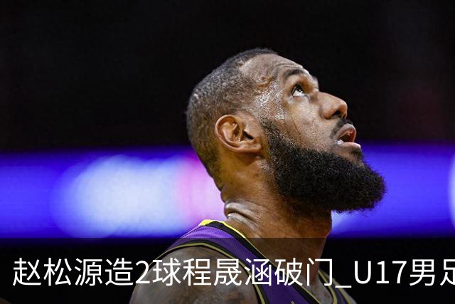 赵松源造2球程晟涵破门 U17男足3比2绝杀阿森纳