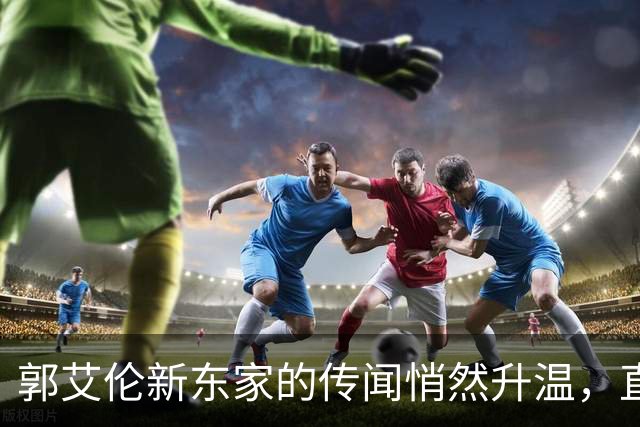 郭艾伦新东家的传闻悄然升温，直言渴望与杜锋合作