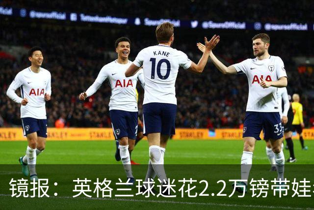 镜报：英格兰球迷花2.2万镑带娃看世界杯，但称买不起英格兰球票