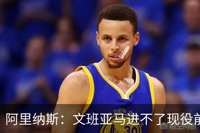 阿里纳斯：文班亚马进不了现役前五，进攻端甚至不是前十
