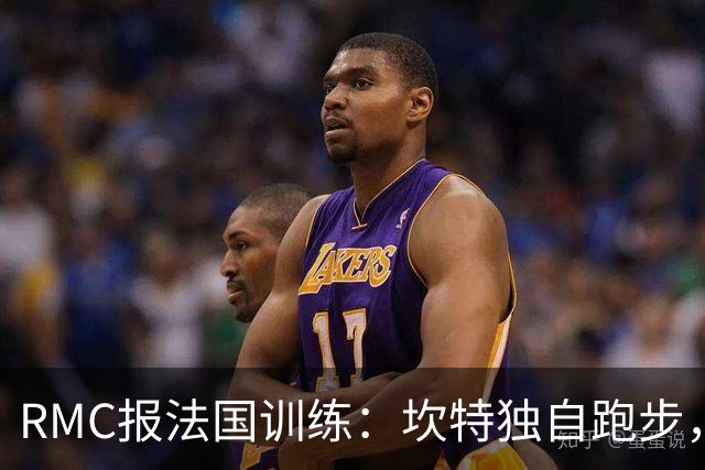 RMC报法国训练：坎特独自跑步，小图拉姆小腿不适提前结束训练